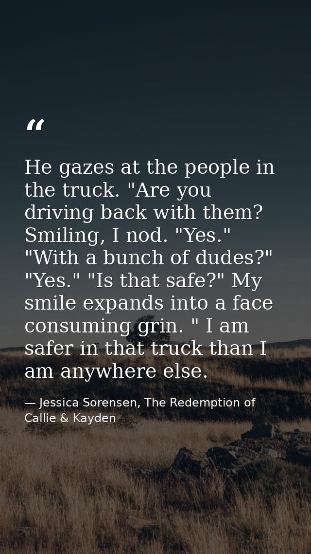 He gazes at the people in the truck. "Are you driving back with them?  Smiling, I nod. "Yes." "With a bunch of dudes?" " — Jessica Sorensen, The Redemption of Callie & Kayden