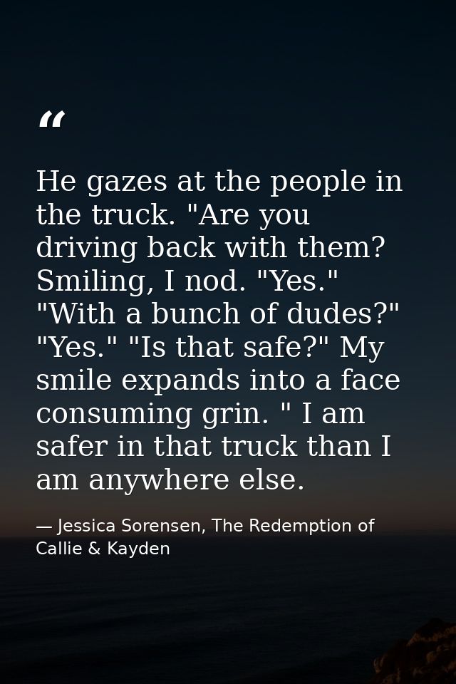He gazes at the people in the truck. "Are you driving back with them?  Smiling, I nod. "Yes." "With a bunch of dudes?" " — Jessica Sorensen, The Redemption of Callie & Kayden