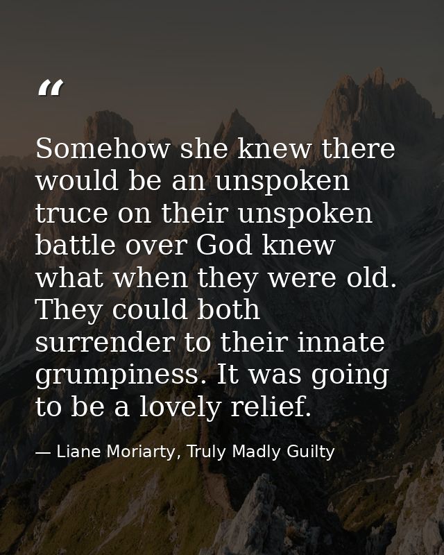 Somehow she knew there would be an unspoken truce on their unspoken battle over God knew what when they were old. They c — Liane Moriarty, Truly Madly Guilty