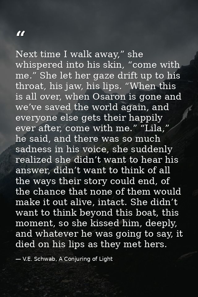 Next time I walk away,” she whispered into his skin, “come with me.” She let her gaze drift up to his throat, his jaw, h — V.E. Schwab, A Conjuring of Light