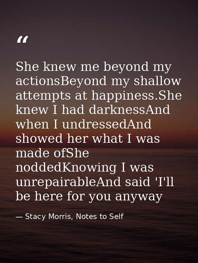 She knew me beyond my actionsBeyond my shallow attempts at happiness.She knew I had darknessAnd when I undressedAnd show — Stacy Morris, Notes to Self