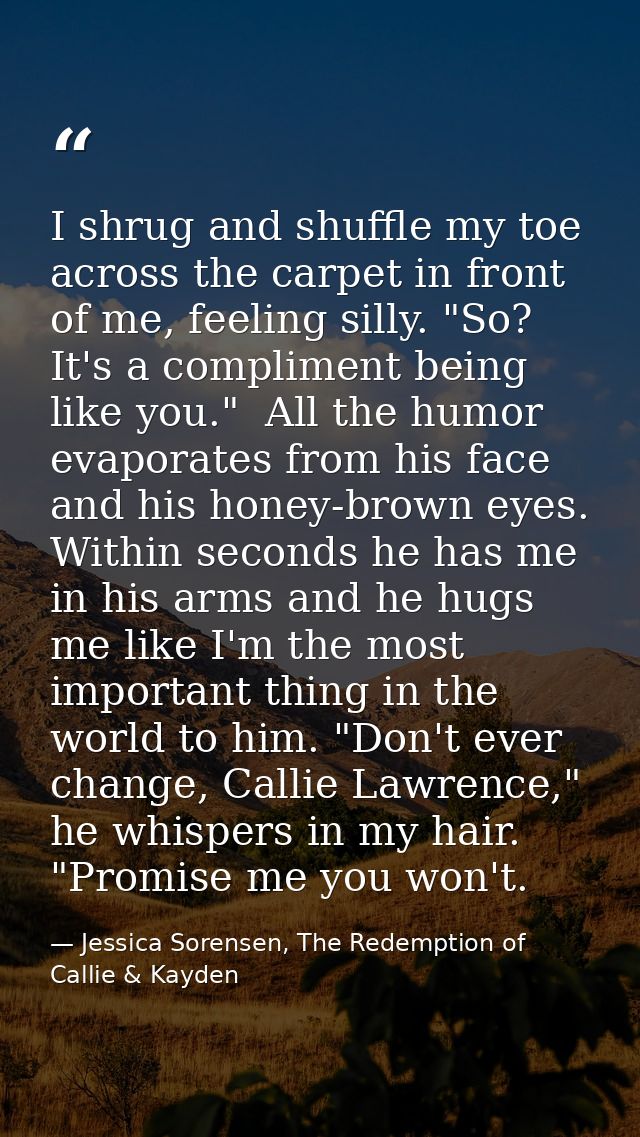 I shrug and shuffle my toe across the carpet in front of me, feeling silly. "So? It's a compliment being like you."  All — Jessica Sorensen, The Redemption of Callie & Kayden