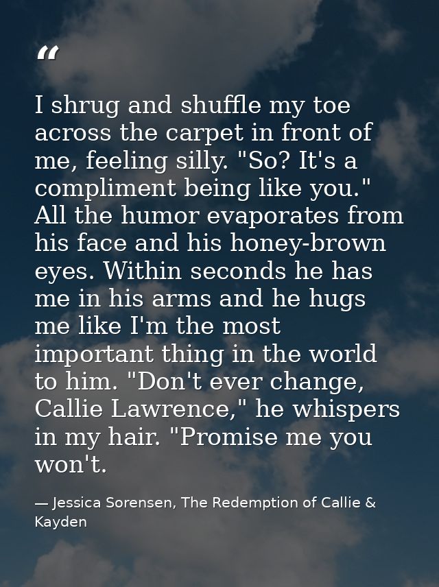 I shrug and shuffle my toe across the carpet in front of me, feeling silly. "So? It's a compliment being like you."  All — Jessica Sorensen, The Redemption of Callie & Kayden