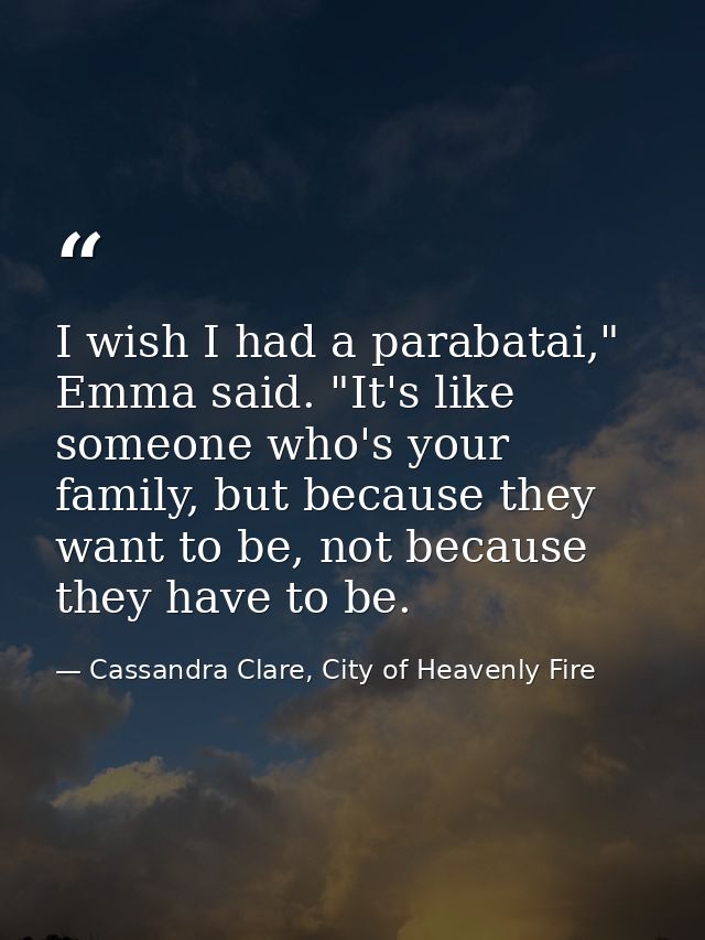 I wish I had a parabatai," Emma said. "It's like someone who's your family, but because they want to be, not because the — Cassandra Clare, City of Heavenly Fire