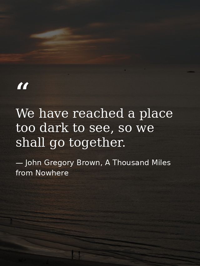 We have reached a place too dark to see, so we shall go together. — John Gregory Brown, A Thousand Miles from Nowhere