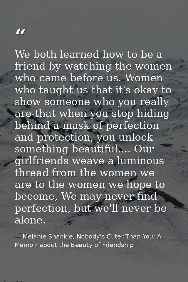 We both learned how to be a friend by watching the women who came before us. Women who taught us that it's okay to show  — Melanie Shankle, Nobody's Cuter Than You: A Memoir about the Beauty of Friendship