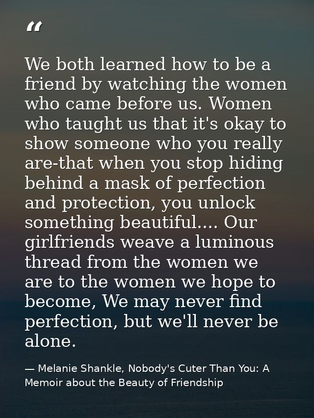We both learned how to be a friend by watching the women who came before us. Women who taught us that it's okay to show  — Melanie Shankle, Nobody's Cuter Than You: A Memoir about the Beauty of Friendship