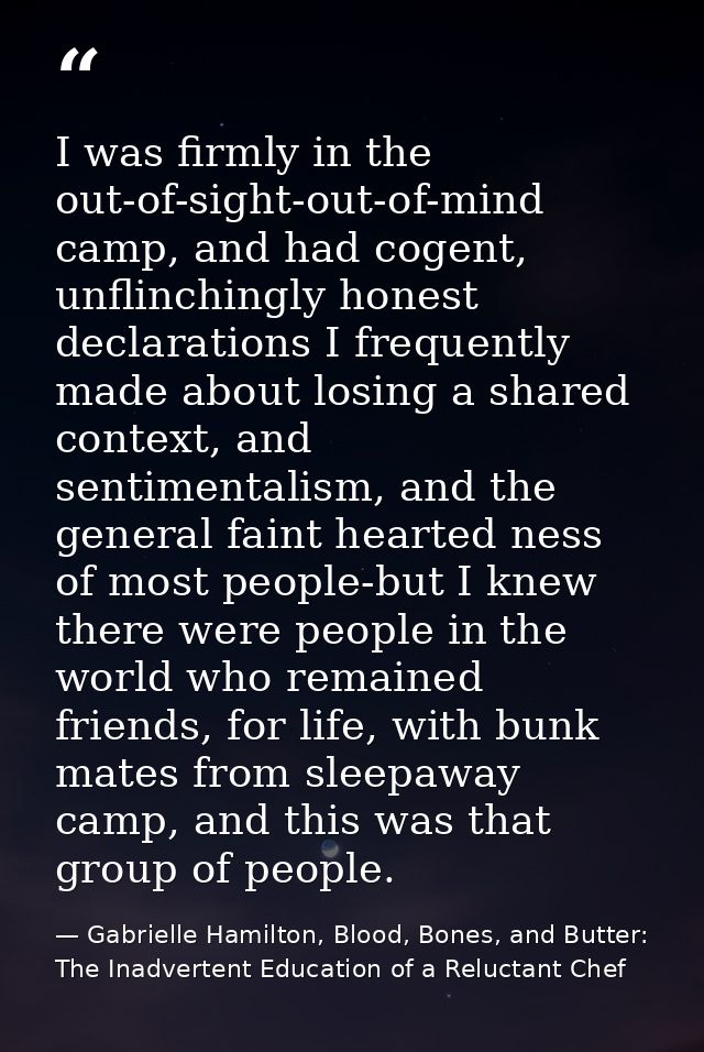 I was firmly in the out-of-sight-out-of-mind camp, and had cogent, unflinchingly honest declarations I frequently made a — Gabrielle Hamilton, Blood, Bones, and Butter: The Inadvertent Education of a Reluctant Chef