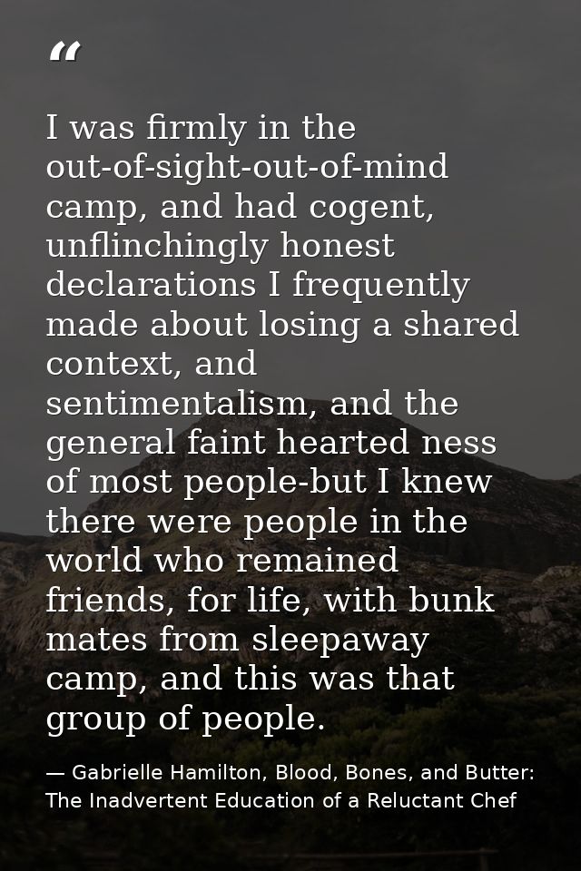 I was firmly in the out-of-sight-out-of-mind camp, and had cogent, unflinchingly honest declarations I frequently made a — Gabrielle Hamilton, Blood, Bones, and Butter: The Inadvertent Education of a Reluctant Chef