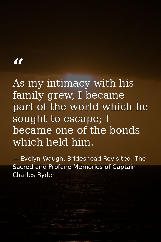 As my intimacy with his family grew, I became part of the world which he sought to escape; I became one of the bonds whi — Evelyn Waugh, Brideshead Revisited: The Sacred and Profane Memories of Captain Charles Ryder