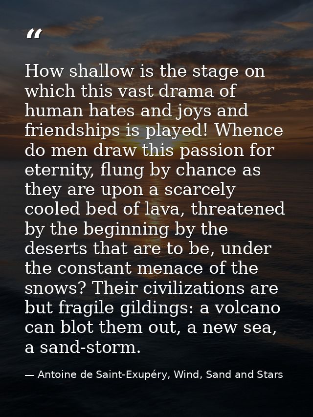How shallow is the stage on which this vast drama of human hates and joys and friendships is played! Whence do men draw  — Antoine de Saint-Exupéry, Wind, Sand and Stars