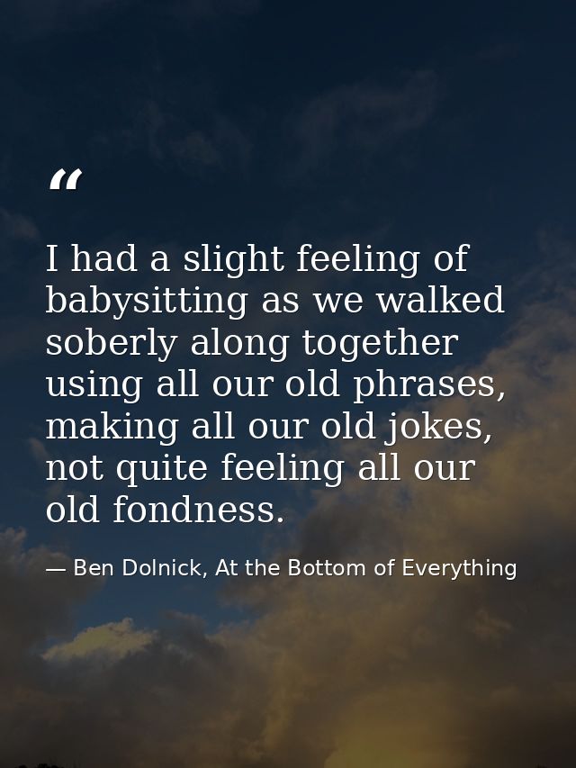 I had a slight feeling of babysitting as we walked soberly along together using all our old phrases, making all our old  — Ben Dolnick, At the Bottom of Everything