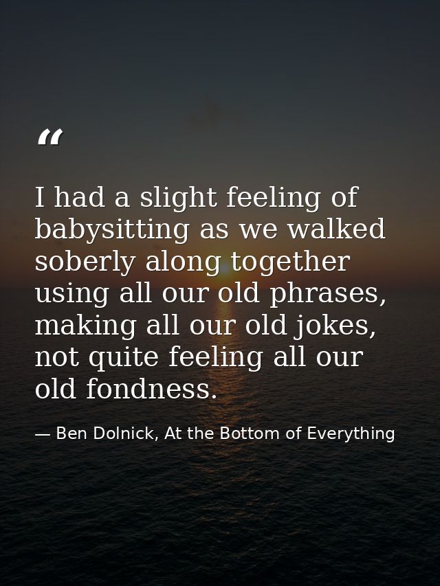 I had a slight feeling of babysitting as we walked soberly along together using all our old phrases, making all our old  — Ben Dolnick, At the Bottom of Everything