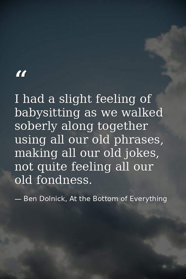 I had a slight feeling of babysitting as we walked soberly along together using all our old phrases, making all our old  — Ben Dolnick, At the Bottom of Everything