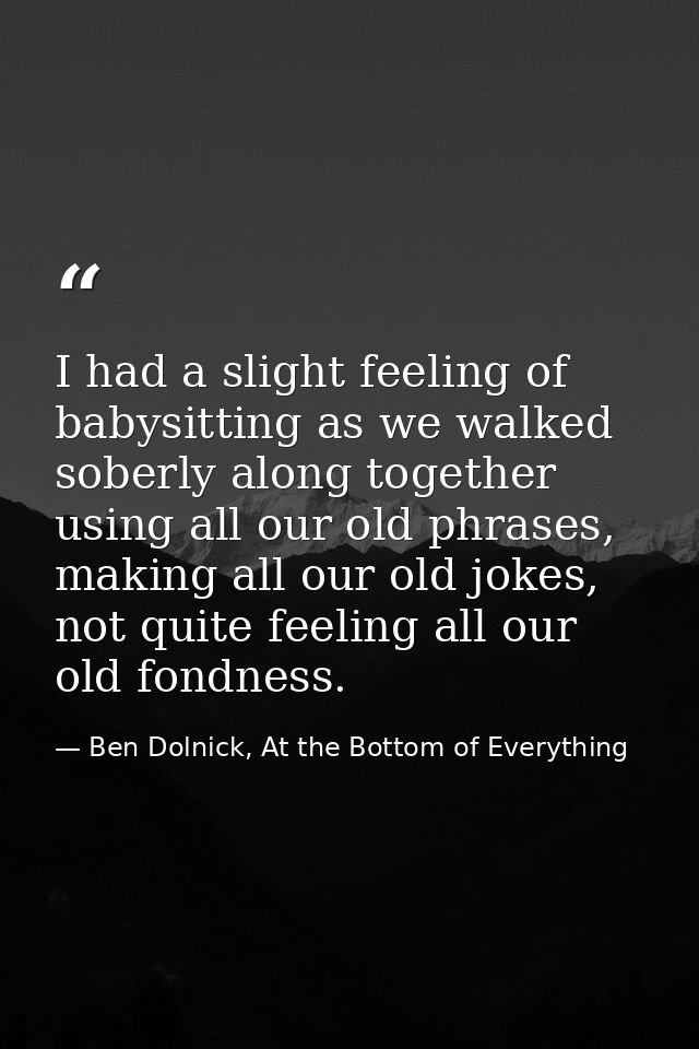 I had a slight feeling of babysitting as we walked soberly along together using all our old phrases, making all our old  — Ben Dolnick, At the Bottom of Everything