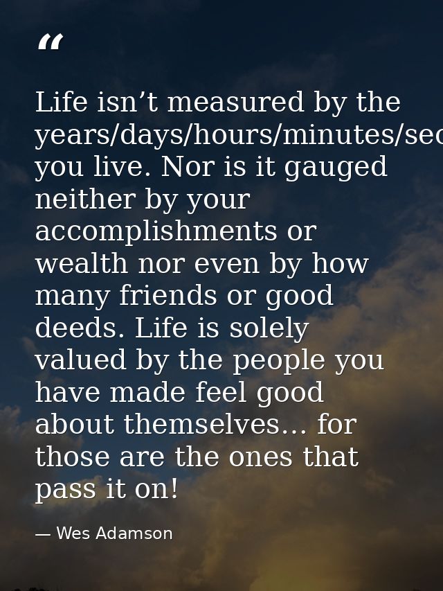 Life isn’t measured by the years/days/hours/minutes/seconds you live. Nor is it gauged neither by your accomplishments o — Wes Adamson