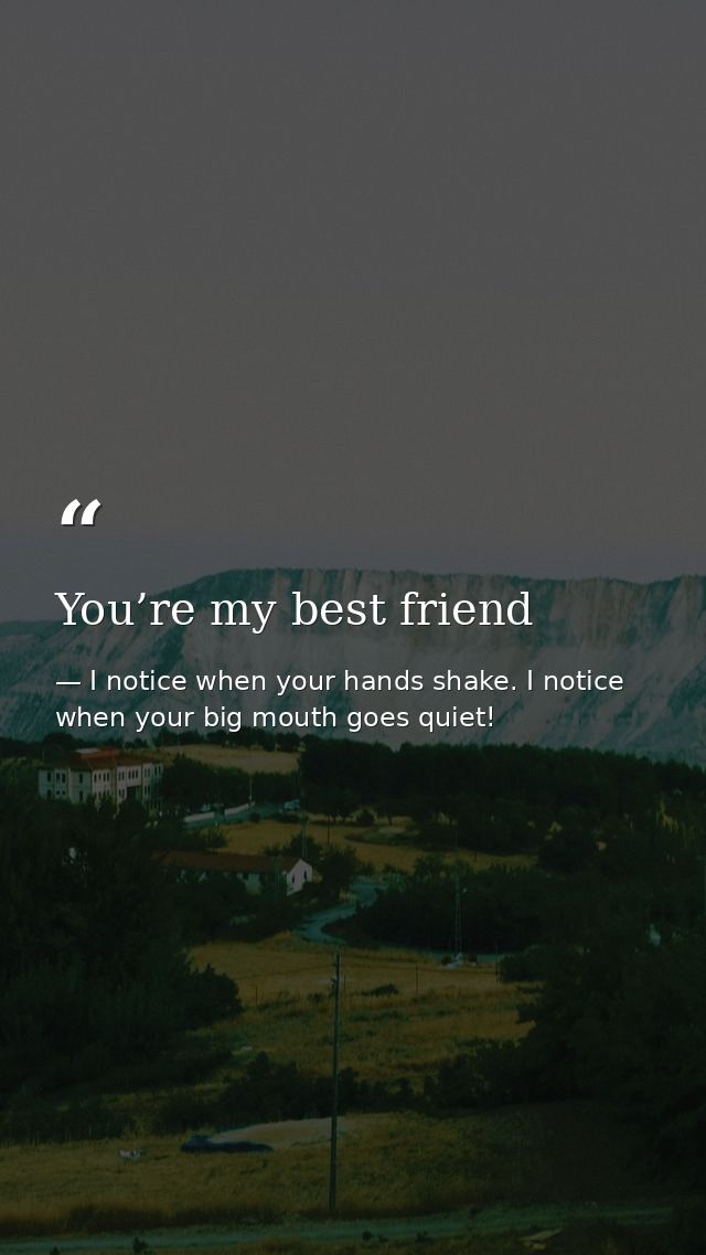 You’re my best friend — I notice when your hands shake. I notice when your big mouth goes quiet!