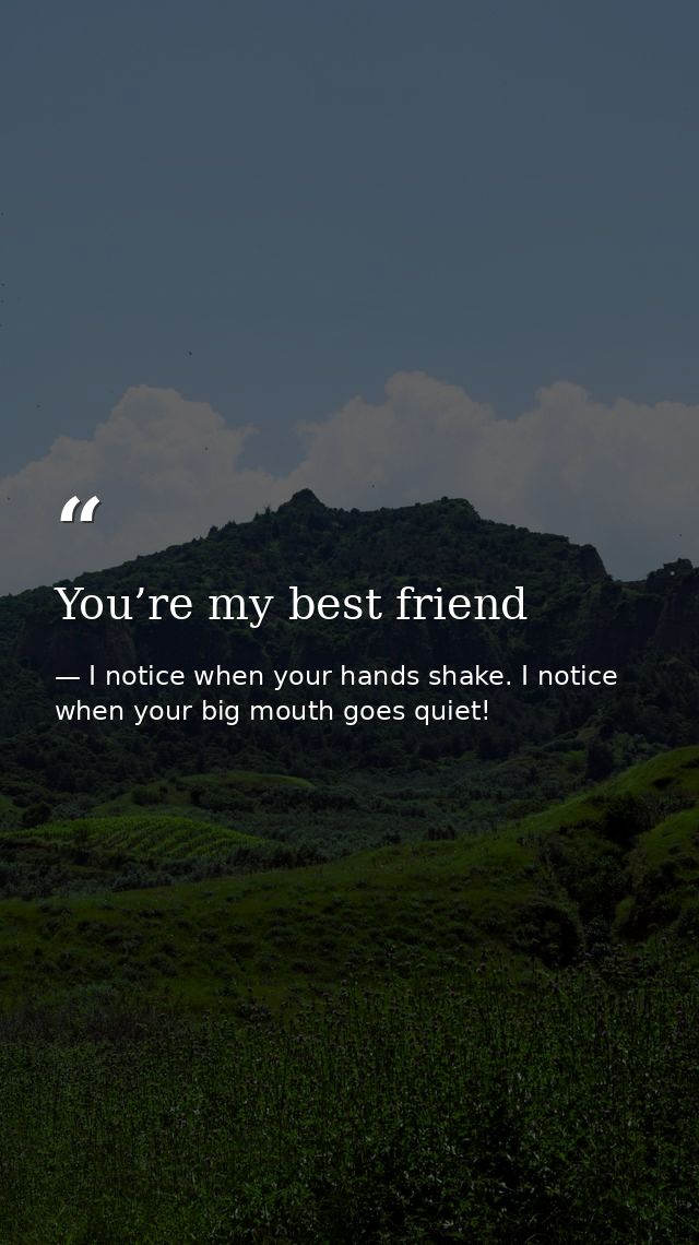 You’re my best friend — I notice when your hands shake. I notice when your big mouth goes quiet!