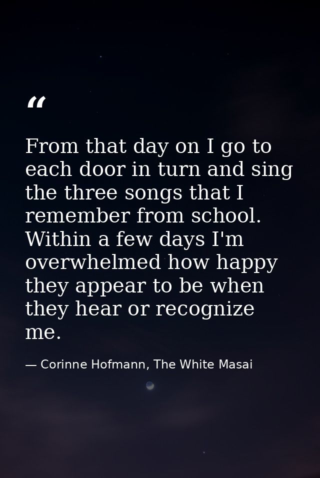 From that day on I go to each door in turn and sing the three songs that I remember from school. Within a few days I'm o — Corinne Hofmann, The White Masai