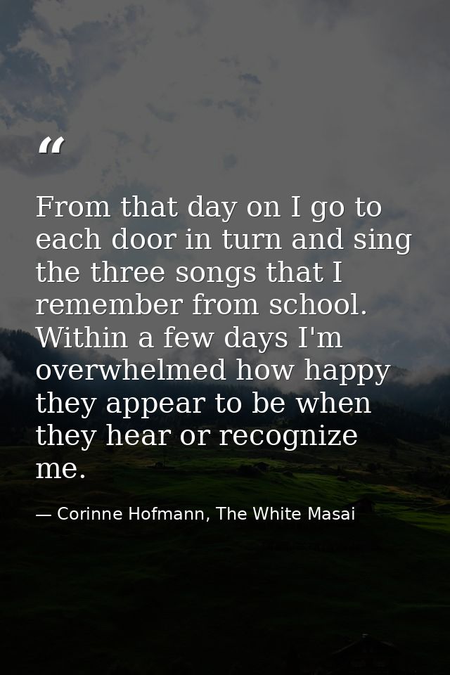 From that day on I go to each door in turn and sing the three songs that I remember from school. Within a few days I'm o — Corinne Hofmann, The White Masai