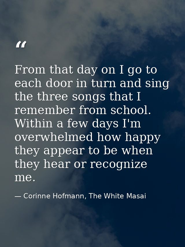From that day on I go to each door in turn and sing the three songs that I remember from school. Within a few days I'm o — Corinne Hofmann, The White Masai