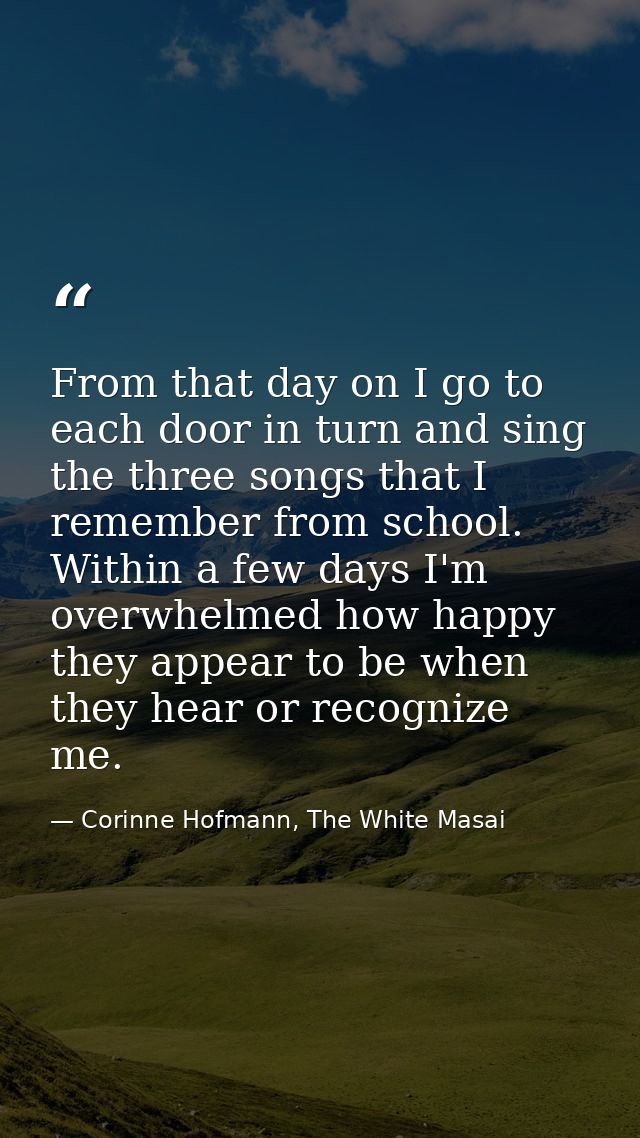 From that day on I go to each door in turn and sing the three songs that I remember from school. Within a few days I'm o — Corinne Hofmann, The White Masai