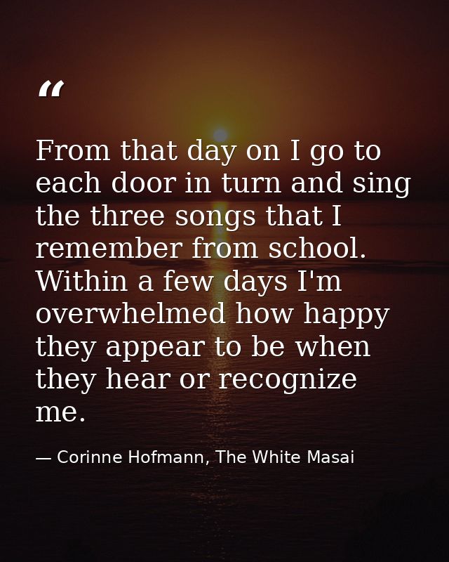 From that day on I go to each door in turn and sing the three songs that I remember from school. Within a few days I'm o — Corinne Hofmann, The White Masai