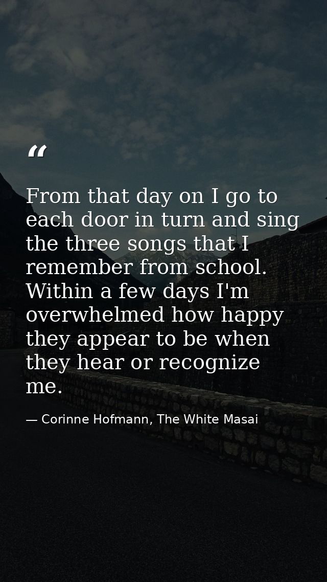 From that day on I go to each door in turn and sing the three songs that I remember from school. Within a few days I'm o — Corinne Hofmann, The White Masai