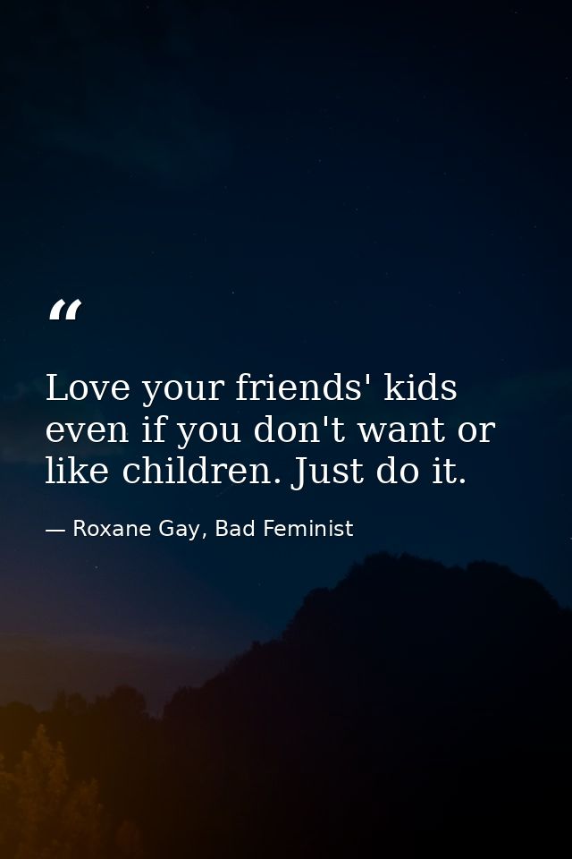 Love your friends' kids even if you don't want or like children. Just do it. — Roxane Gay, Bad Feminist