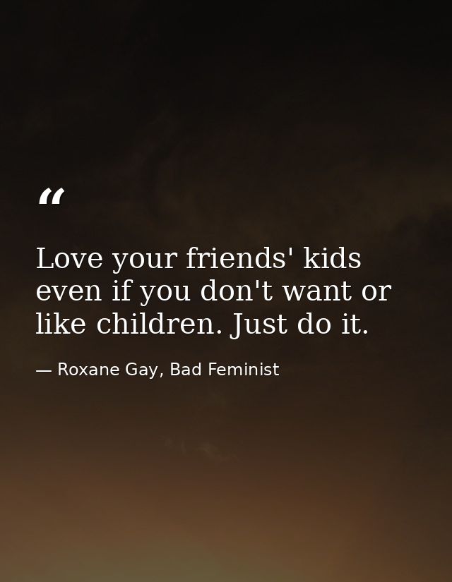 Love your friends' kids even if you don't want or like children. Just do it. — Roxane Gay, Bad Feminist