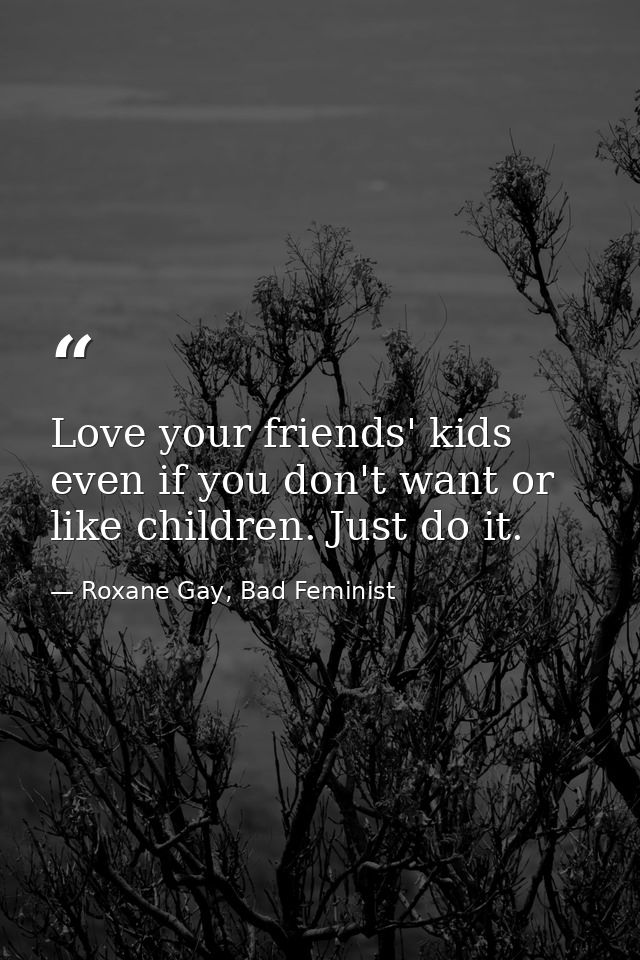 Love your friends' kids even if you don't want or like children. Just do it. — Roxane Gay, Bad Feminist