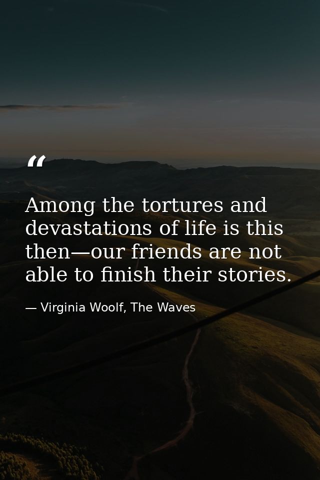 Among the tortures and devastations of life is this then—our friends are not able to finish their stories. — Virginia Woolf, The Waves