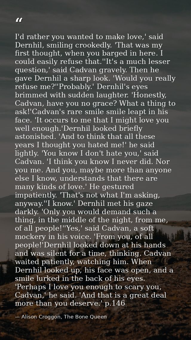 I'd rather you wanted to make love,' said Dernhil, smiling crookedly. 'That was my first thought, when you barged in her — Alison Croggon, The Bone Queen