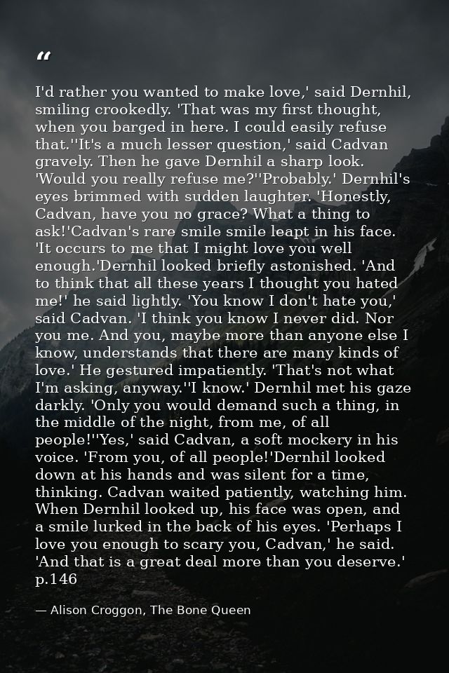 I'd rather you wanted to make love,' said Dernhil, smiling crookedly. 'That was my first thought, when you barged in her — Alison Croggon, The Bone Queen