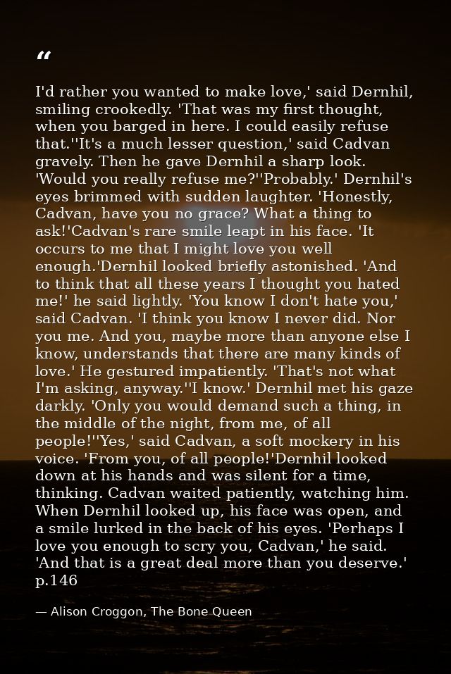 I'd rather you wanted to make love,' said Dernhil, smiling crookedly. 'That was my first thought, when you barged in her — Alison Croggon, The Bone Queen