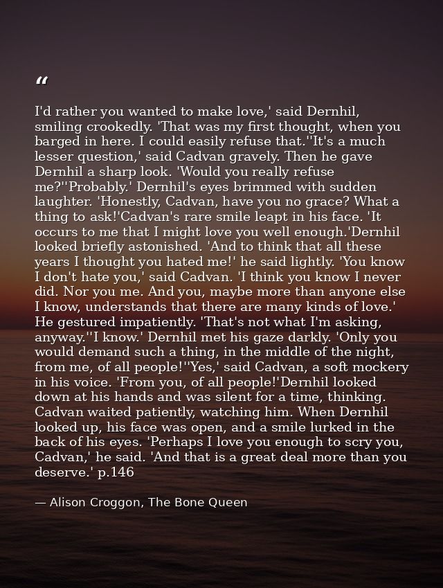 I'd rather you wanted to make love,' said Dernhil, smiling crookedly. 'That was my first thought, when you barged in her — Alison Croggon, The Bone Queen