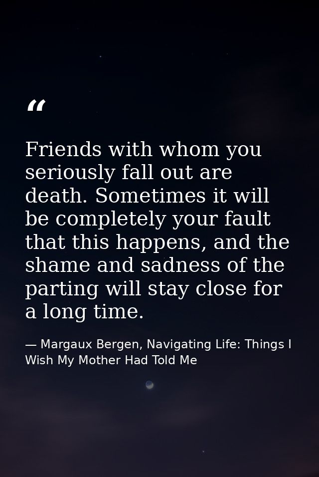 Friends with whom you seriously fall out are death. Sometimes it will be completely your fault that this happens, and th — Margaux Bergen, Navigating Life: Things I Wish My Mother Had Told Me