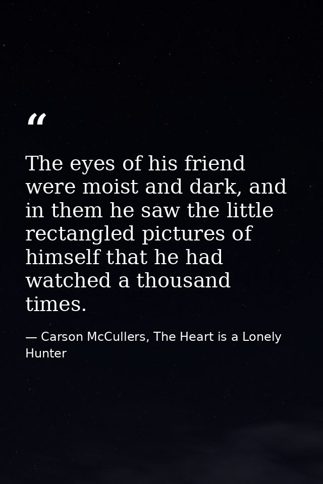The eyes of his friend were moist and dark, and in them he saw the little rectangled pictures of himself that he had wat — Carson McCullers, The Heart is a Lonely Hunter