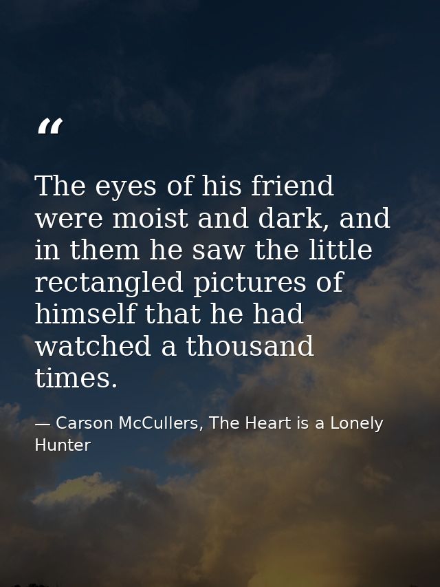 The eyes of his friend were moist and dark, and in them he saw the little rectangled pictures of himself that he had wat — Carson McCullers, The Heart is a Lonely Hunter