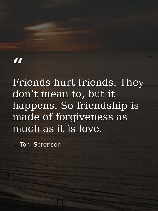 Friends hurt friends. They don’t mean to, but it happens. So friendship is made of forgiveness as much as it is love. — Toni Sorenson