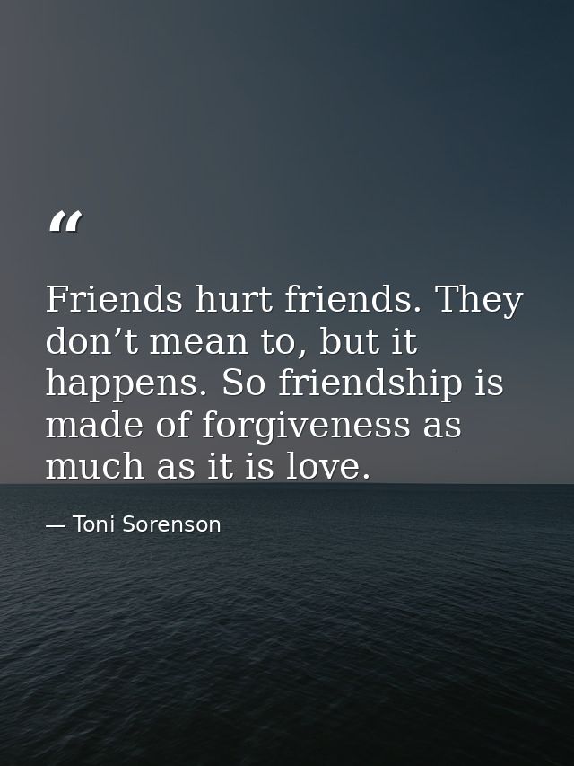 Friends hurt friends. They don’t mean to, but it happens. So friendship is made of forgiveness as much as it is love. — Toni Sorenson