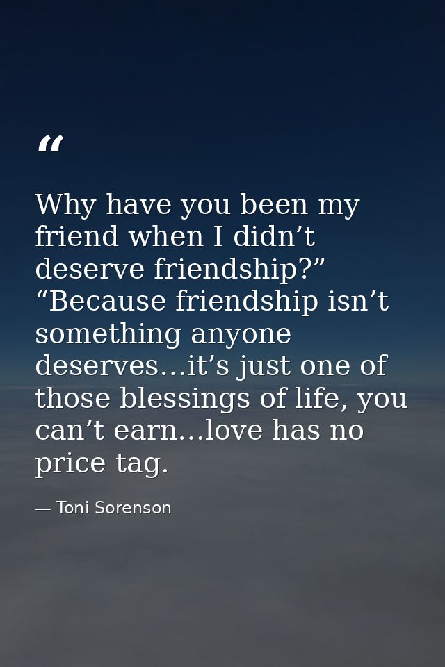 Why have you been my friend when I didn’t deserve friendship?” “Because friendship isn’t something anyone deserves…it’s  — Toni Sorenson