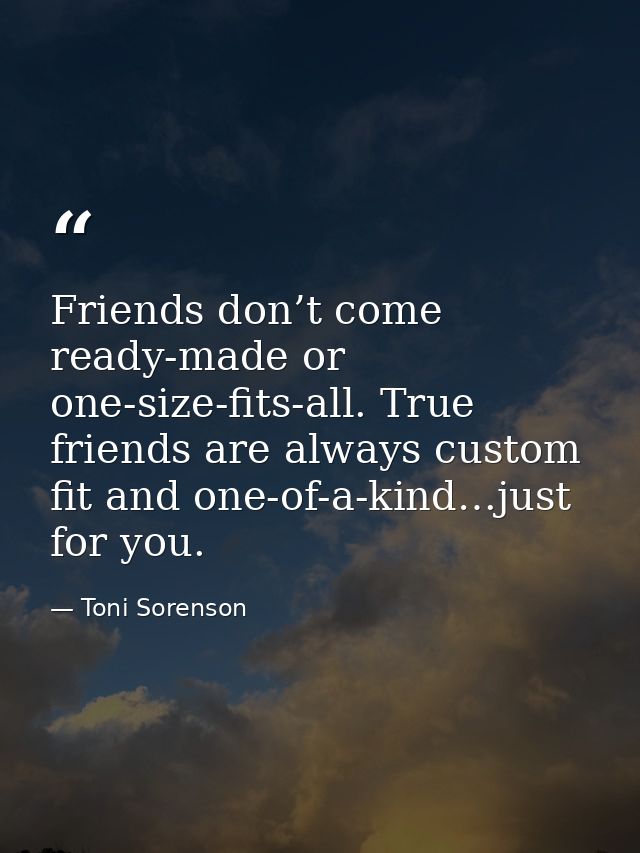 Friends don’t come ready-made or one-size-fits-all. True friends are always custom fit and one-of-a-kind…just for you. — Toni Sorenson