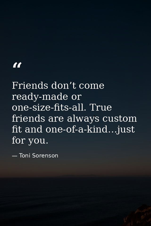 Friends don’t come ready-made or one-size-fits-all. True friends are always custom fit and one-of-a-kind…just for you. — Toni Sorenson