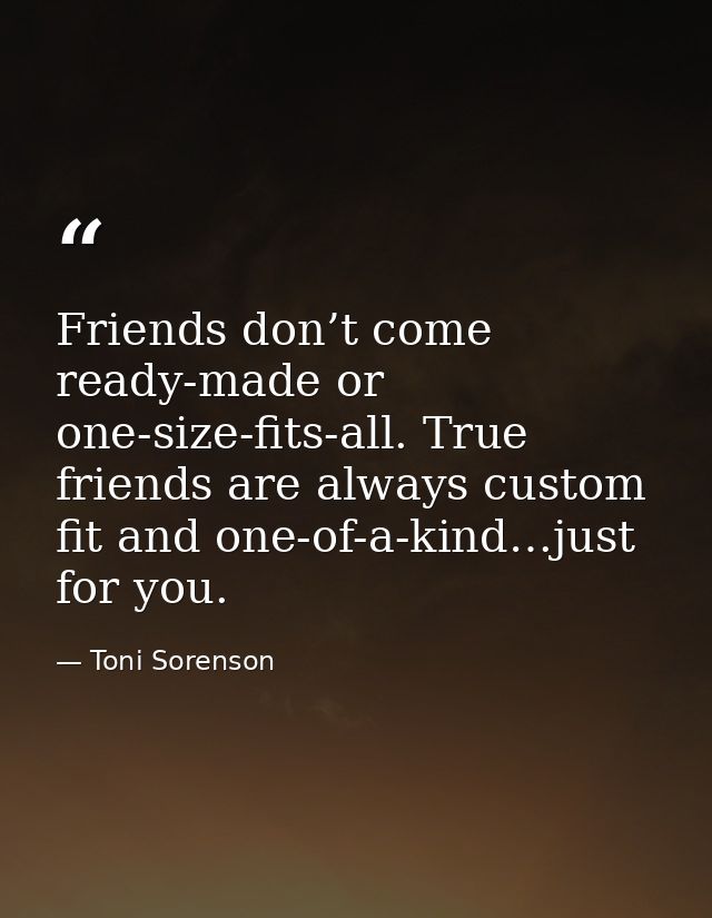 Friends don’t come ready-made or one-size-fits-all. True friends are always custom fit and one-of-a-kind…just for you. — Toni Sorenson