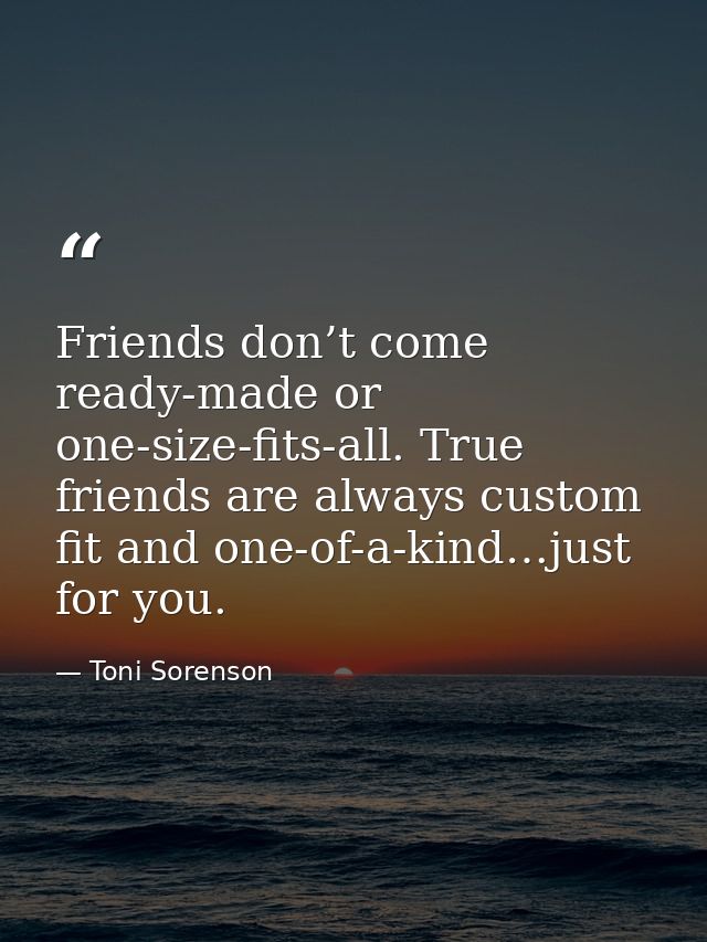 Friends don’t come ready-made or one-size-fits-all. True friends are always custom fit and one-of-a-kind…just for you. — Toni Sorenson