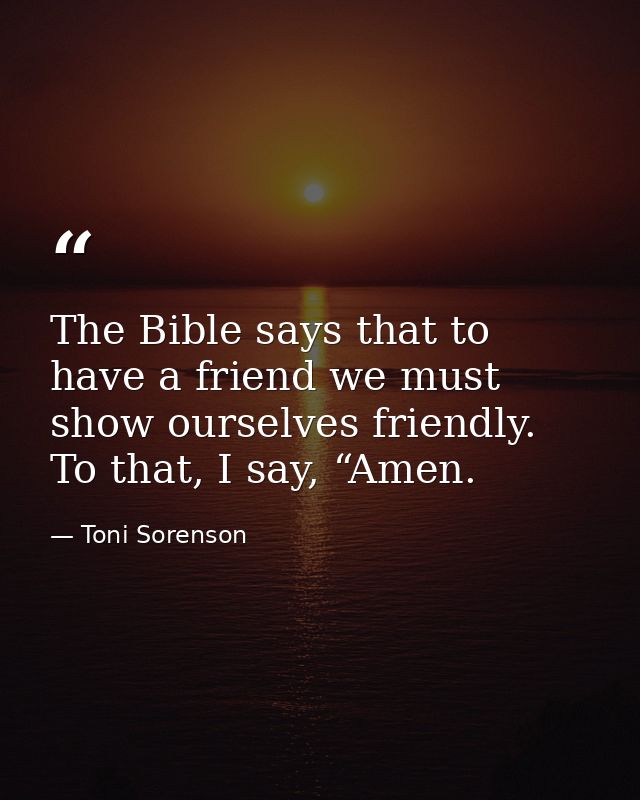 The Bible says that to have a friend we must show ourselves friendly. To that, I say, “Amen. — Toni Sorenson