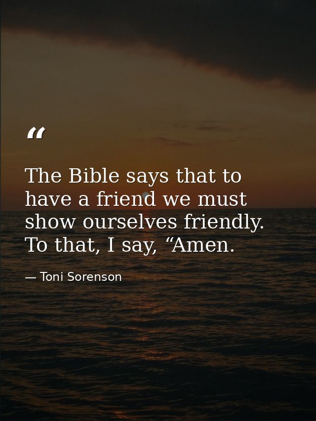 The Bible says that to have a friend we must show ourselves friendly. To that, I say, “Amen. — Toni Sorenson