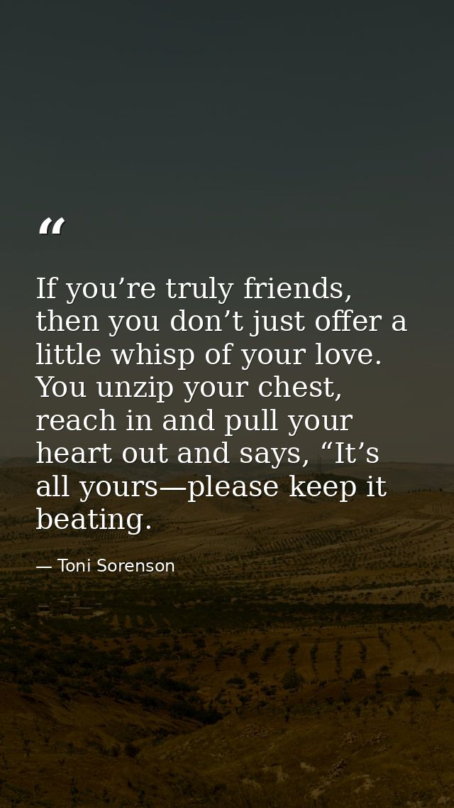 If you’re truly friends, then you don’t just offer a little whisp of your love. You unzip your chest, reach in and pull  — Toni Sorenson