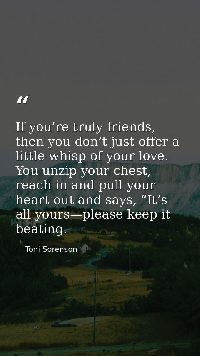 If you’re truly friends, then you don’t just offer a little whisp of your love. You unzip your chest, reach in and pull  — Toni Sorenson